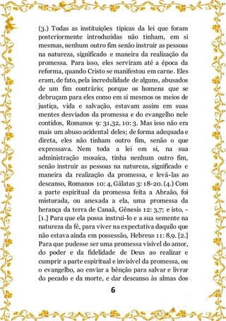 6
(3.) Todas as instituições típicas da lei que foram
posteriormente introduzidas não tinham, em si
mesmas, nenhum outro fim senão instruir as pessoas
na natureza, significado e maneira da realização da
promessa. Para isso, eles serviram até a época da
reforma, quando Cristo se manifestou em carne. Eles
eram, de fato, pela incredulidade de alguns, abusados
de um fim contrário; porque os homens que se
debruçam para eles como em si mesmos os meios de
justiça, vida e salvação, estavam assim em suas
mentes desviados da promessa e do evangelho nele
contidos, Romanos 9: 31,32, 10: 3. Mas isso não era
mais um abuso acidental deles; de forma adequada e
direta, eles não tinham outro fim, senão o que
expressava. Nem toda a lei em si, na sua
administração mosaica, tinha nenhum outro fim,
senão instruir as pessoas na natureza, significado e
maneira da realização da promessa, e levá-las ao
descanso, Romanos 10: 4, Gálatas 3: 18-20. (4.) Com
a parte espiritual da promessa feita a Abraão, foi
misturada, ou anexada a ela, uma promessa da
herança da terra de Canaã, Gênesis 12: 3,7; e isto, -
[1.] Para que ela possa instruí-lo e a sua semente na
natureza da fé, para viver na expectativa daquilo que
não estava ainda em possessão, Hebreus 11: 8,9. [2.]
Para que pudesse ser uma promessa visível do amor,
do poder e da fidelidade de Deus ao realizar e
cumprir a parte espiritual e invisível da promessa, ou
o evangelho, ao enviar a bênção para salvar e livrar
do pecado e da morte, e dar descanso às almas dos
 