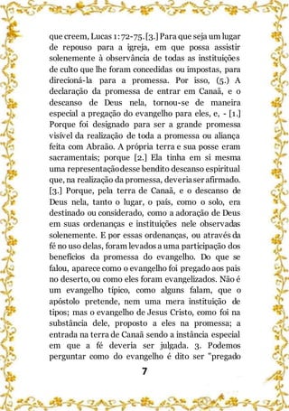 7
que creem, Lucas 1:72-75.[3.]Para que seja um lugar
de repouso para a igreja, em que possa assistir
solenemente à observância de todas as instituições
de culto que lhe foram concedidas ou impostas, para
direcioná-la para a promessa. Por isso, (5.) A
declaração da promessa de entrar em Canaã, e o
descanso de Deus nela, tornou-se de maneira
especial a pregação do evangelho para eles, e, - [1.]
Porque foi designado para ser a grande promessa
visível da realização de toda a promessa ou aliança
feita com Abraão. A própria terra e sua posse eram
sacramentais; porque [2.] Ela tinha em si mesma
uma representaçãodesse bendito descanso espiritual
que, na realização da promessa, deveriaser afirmado.
[3.] Porque, pela terra de Canaã, e o descanso de
Deus nela, tanto o lugar, o país, como o solo, era
destinado ou considerado, como a adoração de Deus
em suas ordenanças e instituições nele observadas
solenemente. E por essas ordenanças, ou através da
fé no uso delas, foram levados a uma participação dos
benefícios da promessa do evangelho. Do que se
falou, aparece como o evangelho foi pregado aos pais
no deserto, ou como eles foram evangelizados. Não é
um evangelho típico, como alguns falam, que o
apóstolo pretende, nem uma mera instituição de
tipos; mas o evangelho de Jesus Cristo, como foi na
substância dele, proposto a eles na promessa; a
entrada na terra de Canaã sendo a instância especial
em que a fé deveria ser julgada. 3. Podemos
perguntar como do evangelho é dito ser "pregado
 