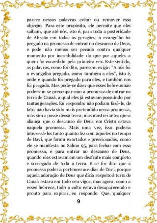 9
parece nessas palavras evitar ou remover essa
objeção. Para este propósito, ele permite que eles
saibam, que até nós, isto é, para toda a posteridade
de Abraão em todas as gerações, o evangelho foi
pregado na promessa de entrar no descanso de Deus,
e pode não menos ser pecado contra qualquer
momento por incredulidade do que por aqueles a
quem foi concedido pela primeira vez. Este sentido,
as palavras, como foi dito, parecem exigir: "A nós foi
o evangelho pregado, como também a eles", isto é,
onde e quando foi pregado para eles, e também nos
foi pregado. Mas pode-sedizer que esses hebreusnão
poderiam se preocupar com a promessa de entrar na
terra de Canaã, a qual eles já estavam possuindo por
tantas gerações. Eu respondo: não podiam fazê-lo, de
fato, não havia sido mais pretendido nessa promessa,
mas sim a posse dessa terra; mas mostreiantes que a
aliança que o descanso de Deus em Cristo estava
naquela promessa. Mais uma vez, isso poderia
interessá-los tanto quanto fez com aqueles no tempo
de Davi, que foram exortados e pressionados, como
ele se manifesta no Salmo 95, para fechar com essa
promessa, e para entrar no descanso de Deus,
quando eles estavam em um desfrute mais completo
e sossegado de toda a terra. E se for dito que a
promessa poderia pertencer aos dias de Davi, porque
aquela adoração de Deus que dizia respeitoà terra de
Canaã estava em todo seu vigor, mas agora, como a
esses hebreus, todo o culto estava desaparecendo e
pronto para expirar, eu respondo: Que, qualquer
 