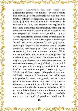 10
grandeza e majestade de Deus, com respeito aos
julgamentos presentes ou futuros, - quando a mente
não é aliviada pela fé na reconciliação feita por Jesus
Cristo, - enfraquece, desanima, e aliena o coração de
Deus. [2.] Um horrível medo da grandeza e da
santidade de Deus, com respeito aos julgamentos
merecidos e iminentes nestemundo. Esse medo pode
acontecer aos crentes, e ser em algumas ocasiões seu
dever especial. IstoDavi expressa,no Salmo 119:120:
"Minha carne treme por medo de ti; e eu tenho medo
do teu julgamento." E em outro lugar ele declara que
"omedo e otremor o agarraram",Salmo 55:5. Assim,
Habacuque expressa sua condição sob a própria
apreensão, Habacuque 3:16: "Ouvi-o, e o meu íntimo
se comoveu, à sua voz, tremeram os meus lábios;
entrou a podridão nos meus ossos, e os joelhos me
vacilaram, pois, em silêncio, devo esperar o dia da
angústia, que virá contra o povo que nos acomete." E
esse medo de terror, assim qualificado, é bom e útil
em seu tipo. E isso é o que Josué trabalha para
inculcar nas mentes do povo, Josué 24: 19,20:
“Então, Josué disse ao povo: Não podereis servir ao
SENHOR, porquanto é Deus santo, Deus zeloso, que
não perdoará a vossa transgressão nem os vossos
pecados. Se deixardes o SENHOR e servirdes a
deuses estranhos, então, se voltará, e vos fará mal, e
vos consumirá, depois de vos ter feito bem.” E de
grande utilidade é para as almas dos homens, antes e
depois da conversão a Deus. Do medo e reverência
em geral, com respeito à grandeza e santidade de
 