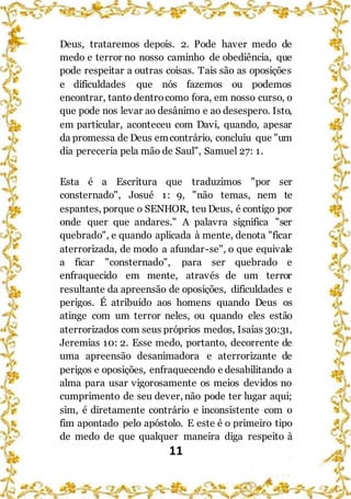 11
Deus, trataremos depois. 2. Pode haver medo de
medo e terror no nosso caminho de obediência, que
pode respeitar a outras coisas. Tais são as oposições
e dificuldades que nós fazemos ou podemos
encontrar, tanto dentrocomo fora, em nosso curso, o
que pode nos levar ao desânimo e ao desespero. Isto,
em particular, aconteceu com Davi, quando, apesar
da promessa de Deus emcontrário, concluiu que "um
dia pereceria pela mão de Saul", Samuel 27: 1.
Esta é a Escritura que traduzimos "por ser
consternado", Josué 1: 9, "não temas, nem te
espantes, porque o SENHOR, teu Deus, é contigo por
onde quer que andares." A palavra significa "ser
quebrado", e quando aplicada à mente, denota "ficar
aterrorizada, de modo a afundar-se", o que equivale
a ficar "consternado", para ser quebrado e
enfraquecido em mente, através de um terror
resultante da apreensão de oposições, dificuldades e
perigos. É atribuído aos homens quando Deus os
atinge com um terror neles, ou quando eles estão
aterrorizados com seus próprios medos, Isaías 30:31,
Jeremias 10: 2. Esse medo, portanto, decorrente de
uma apreensão desanimadora e aterrorizante de
perigos e oposições, enfraquecendo e desabilitando a
alma para usar vigorosamente os meios devidos no
cumprimento de seu dever, não pode ter lugar aqui;
sim, é diretamente contrário e inconsistente com o
fim apontado pelo apóstolo. E este é o primeiro tipo
de medo de que qualquer maneira diga respeito à
 