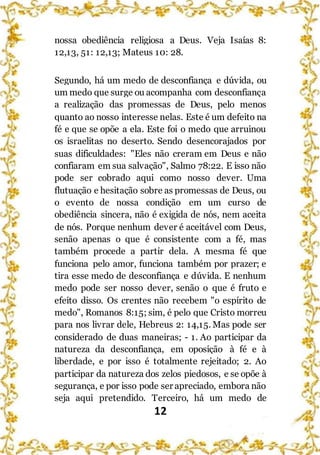 12
nossa obediência religiosa a Deus. Veja Isaías 8:
12,13, 51: 12,13; Mateus 10: 28.
Segundo, há um medo de desconfiança e dúvida, ou
um medo que surge ou acompanha com desconfiança
a realização das promessas de Deus, pelo menos
quanto ao nosso interesse nelas. Este é um defeito na
fé e que se opõe a ela. Este foi o medo que arruinou
os israelitas no deserto. Sendo desencorajados por
suas dificuldades: "Eles não creram em Deus e não
confiaram em sua salvação", Salmo 78:22. E isso não
pode ser cobrado aqui como nosso dever. Uma
flutuação e hesitação sobre as promessas de Deus, ou
o evento de nossa condição em um curso de
obediência sincera, não é exigida de nós, nem aceita
de nós. Porque nenhum dever é aceitável com Deus,
senão apenas o que é consistente com a fé, mas
também procede a partir dela. A mesma fé que
funciona pelo amor, funciona também por prazer; e
tira esse medo de desconfiança e dúvida. E nenhum
medo pode ser nosso dever, senão o que é fruto e
efeito disso. Os crentes não recebem "o espírito de
medo", Romanos 8:15; sim, é pelo que Cristo morreu
para nos livrar dele, Hebreus 2: 14,15. Mas pode ser
considerado de duas maneiras; - 1. Ao participar da
natureza da desconfiança, em oposição à fé e à
liberdade, e por isso é totalmente rejeitado; 2. Ao
participar da natureza dos zelos piedosos, e se opõe à
segurança, e por isso pode ser apreciado, embora não
seja aqui pretendido. Terceiro, há um medo de
 