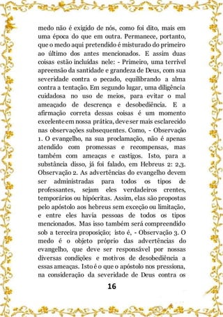 16
medo não é exigido de nós, como foi dito, mais em
uma época do que em outra. Permanece, portanto,
que o medo aqui pretendido é misturado do primeiro
ao último dos antes mencionados. E assim duas
coisas estão incluídas nele: - Primeiro, uma terrível
apreensão da santidade e grandeza de Deus, com sua
severidade contra o pecado, equilibrando a alma
contra a tentação. Em segundo lugar, uma diligência
cuidadosa no uso de meios, para evitar o mal
ameaçado de descrença e desobediência. E a
afirmação correta dessas coisas é um momento
excelenteem nossa prática, deveser mais esclarecido
nas observações subsequentes. Como, - Observação
1. O evangelho, na sua proclamação, não é apenas
atendido com promessas e recompensas, mas
também com ameaças e castigos. Isto, para a
substância disso, já foi falado, em Hebreus 2: 2,3.
Observação 2. As advertências do evangelho devem
ser administradas para todos os tipos de
professantes, sejam eles verdadeiros crentes,
temporários ou hipócritas. Assim, elas são propostas
pelo apóstolo aos hebreus sem exceção ou limitação,
e entre eles havia pessoas de todos os tipos
mencionados. Mas isso também será compreendido
sob a terceira proposição; isto é, - Observação 3. O
medo é o objeto próprio das advertências do
evangelho, que deve ser responsável por nossas
diversas condições e motivos de desobediência a
essas ameaças. Istoé o que o apóstolo nos pressiona,
na consideração da severidade de Deus contra os
 