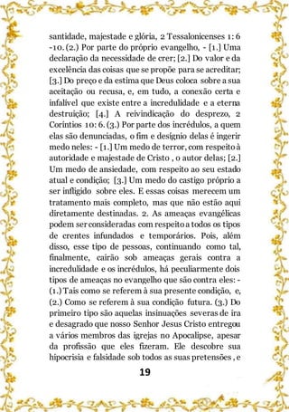 19
santidade, majestade e glória, 2 Tessalonicenses 1: 6
-10. (2.) Por parte do próprio evangelho, - [1.] Uma
declaração da necessidade de crer; [2.] Do valor e da
excelência das coisas que se propõe para se acreditar;
[3.] Do preço e da estima que Deus coloca sobre a sua
aceitação ou recusa, e, em tudo, a conexão certa e
infalível que existe entre a incredulidade e a eterna
destruição; [4.] A reivindicação do desprezo, 2
Coríntios 10: 6. (3.) Por parte dos incrédulos, a quem
elas são denunciadas, o fim e desígnio delas é ingerir
medo neles: - [1.] Um medo de terror, com respeitoà
autoridade e majestade de Cristo , o autor delas; [2.]
Um medo de ansiedade, com respeito ao seu estado
atual e condição; [3.] Um medo do castigo próprio a
ser infligido sobre eles. E essas coisas merecem um
tratamento mais completo, mas que não estão aqui
diretamente destinadas. 2. As ameaças evangélicas
podem ser consideradas com respeitoa todos os tipos
de crentes infundados e temporários. Pois, além
disso, esse tipo de pessoas, continuando como tal,
finalmente, cairão sob ameaças gerais contra a
incredulidade e os incrédulos, há peculiarmente dois
tipos de ameaças no evangelho que são contra eles: -
(1.) Tais como se referem à sua presente condição, e,
(2.) Como se referem à sua condição futura. (3.) Do
primeiro tipo são aquelas insinuações severas de ira
e desagrado que nosso Senhor Jesus Cristo entregou
a vários membros das igrejas no Apocalipse, apesar
da profissão que eles fizeram. Ele descobre sua
hipocrisia e falsidade sob todos as suas pretensões , e
 