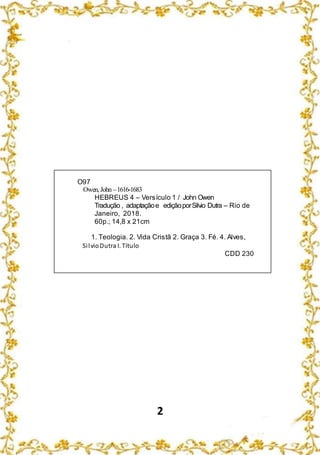 2
O97
Owen, John –1616-1683
HEBREUS 4 – Versículo 1 / John Owen
Tradução , adaptaçãoe ediçãoporSilvio Dutra – Rio de
Janeiro, 2018.
60p.; 14,8 x 21cm
1. Teologia. 2. Vida Cristã 2. Graça 3. Fé. 4. Alves,
SilvioDutra I. Título
CDD 230
 