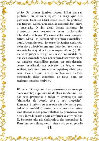 21
estão. Os homens também podem falhar em sua
profissão, ou estarem aquém da graça que eles
possuem, Hebreus 12:15, como caem da profissão
que fizeram. E essas ameaças são denunciadas contra
a apostasia. O fim geral dessas ameaças do
evangelho, com respeito a esses professantes
infundados, é temor. Por causa delas, eles deveriam
temer. E isso, - (1.) Com medo quanto à sua condição
atual. A consideração do terror do Senhor declarado
neles deve colocá-los em uma desordem trêmula em
seu estado, e quais são suas expectativas. (2) Um
medo do próprio castigo ameaçado, na medida em
que eles são condenados por serem desagradáveis. 3.
As ameaças evangélicas podem ser consideradas
como respeitando aos próprios crentes; e nesse
sentido, podemos considerar o respeito que têm para
com Deus, e o que para os crentes, com o efeito
apropriado deles concebido de Deus para ser
realizado em seus espíritos.
Há uma diferença entre as promessas e as ameaças
do evangelho; as promessas de Deus são declarativas
dos seus propósitos a todos os crentes que são
"chamados de acordo com o seu propósito",
Romanos 8: 28-31. As ameaças não são assim para
todos os incrédulos, muito menos para os crentes;
mas elas são meios para trabalhar no primeiro o tipo
de sua incredulidade e para confirmar o outroem sua
fé. Somente, eles são declarativos dos propósitos de
Deus para com eles que contraíram a culpa do pecado
 