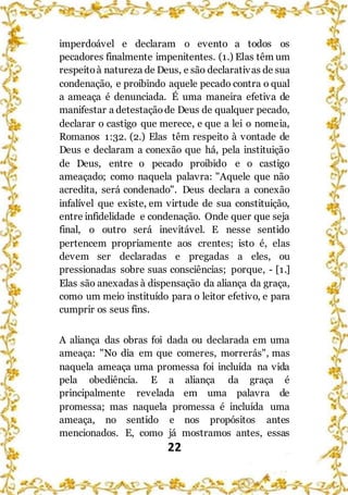 22
imperdoável e declaram o evento a todos os
pecadores finalmente impenitentes. (1.) Elas têm um
respeitoà natureza de Deus, e são declarativas de sua
condenação, e proibindo aquele pecado contra o qual
a ameaça é denunciada. É uma maneira efetiva de
manifestar a detestaçãode Deus de qualquer pecado,
declarar o castigo que merece, e que a lei o nomeia,
Romanos 1:32. (2.) Elas têm respeito à vontade de
Deus e declaram a conexão que há, pela instituição
de Deus, entre o pecado proibido e o castigo
ameaçado; como naquela palavra: "Aquele que não
acredita, será condenado". Deus declara a conexão
infalível que existe, em virtude de sua constituição,
entre infidelidade e condenação. Onde quer que seja
final, o outro será inevitável. E nesse sentido
pertencem propriamente aos crentes; isto é, elas
devem ser declaradas e pregadas a eles, ou
pressionadas sobre suas consciências; porque, - [1.]
Elas são anexadas à dispensação da aliança da graça,
como um meio instituído para o leitor efetivo, e para
cumprir os seus fins.
A aliança das obras foi dada ou declarada em uma
ameaça: "No dia em que comeres, morrerás", mas
naquela ameaça uma promessa foi incluída na vida
pela obediência. E a aliança da graça é
principalmente revelada em uma palavra de
promessa; mas naquela promessa é incluída uma
ameaça, no sentido e nos propósitos antes
mencionados. E, como já mostramos antes, essas
 