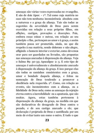 23
ameaças são várias vezes expressadas no evangelho.
E são de dois tipos: - 1º. Tal como cuja matéria no
caso não tem nenhuma inconsistência absoluta com
a natureza e a graça da aliança. Tais são todas as
sugestões da severidade de Deus para serem
exercidas em relação a seus próprios filhos, em
aflições, castigos, provações e deserções. Pois,
embora essas coisas e outras, em relação ao seu
princípio e fim, pertençam ao amor e à graça, e assim
também possa ser prometido, ainda, no que diz
respeito à sua matéria, sendo doloroso e não alegre,
afligindo o homem interior e exterior,como devemos
orar para ser guardados ou livrados, são propostas
nas ameaças anexadas à dispensação da aliança. Veja
o Salmo 89: 30-33; Apocalipse 2: 3. E este tipo de
ameaças é universalmente e absolutamente anexado
à dispensação da aliança da graça. E isso porque elas
são todos os caminhos consistentes com a graça,
amor e bondade daquela aliança, e feitos na
nomeação de Deus tendendo a promover a
obediência nela requerida. 2º. Como, em relação ao
evento, são inconsistentes com a aliança, ou a
fidelidade de Deus nela; como as ameaças da rejeição
eterna contra a incredulidade ou a apostasia, que são
muitas. Agora, estas também pertencem à
dispensação da aliança da graça, na medida em que
são declarativas do desagrado de Deus contra o
pecado, e de seu castigo anexado a ele; que
declaração é projetada de Deus e santificada por um
meio de evitar tanto um como o outro. E tudo o que
 