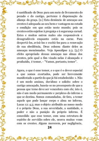 24
é santificado de Deus para um meio de livramento do
pecado e do castigo, pertence à dispensação da
aliança da graça. [2.] Esta denúncia de ameaças aos
crentes é adequada ao seu bem e vantagem no estado
e condição em que estão neste mundo; pois os
crentesestãosujeitos à preguiça e à segurança carnal.
Estes e muitos outros males são responsáveis e
desagradáveis enquanto estão na carne. Para
despertá-los, avisá-los e excitá-los para a renovação
de sua obediência, Deus colocou diante deles as
ameaças mencionadas. Veja Apocalipse 2.3. [3.] O
efeito apropriado dessas ameaças nas almas dos
crentes, pelo qual o fim visado nelas é alcançado e
produzido, é temor, - "Vamos, portanto, temer".
Agora, o que é esse temor, e o que é o dever especial
a que somos exortados, pode ser brevemente
manifestado a partir do que já foi estabelecido: 1. Não
é um medo ansioso, duvidoso e solícito sobre o
castigo ameaçado, baseia-se no pressuposto de que a
pessoa que teme deve ser vencedora com ele; isto é,
não é um medo permanente e perplexo do inferno a
que se destina. Somos comandados, de fato, a temer
aquele que pode lançar corpo e alma no inferno,
Lucas 12: 4,5; mas o objeto atribuído ao nosso medo
é o próprio Deus, a sua severidade, a santidade, o
poder e não a punição do próprio inferno. É
concedido que esse temor, com uma estrutura de
espírito de servidão sobre ele, ocorra muitas vezes
com os crentes. Alguns merecem, por negligência,
 
