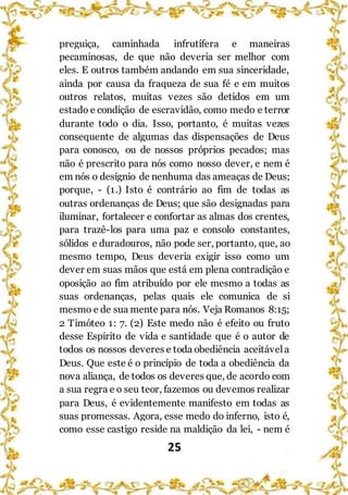 25
preguiça, caminhada infrutífera e maneiras
pecaminosas, de que não deveria ser melhor com
eles. E outros também andando em sua sinceridade,
ainda por causa da fraqueza de sua fé e em muitos
outros relatos, muitas vezes são detidos em um
estado e condição de escravidão, como medo e terror
durante todo o dia. Isso, portanto, é muitas vezes
consequente de algumas das dispensações de Deus
para conosco, ou de nossos próprios pecados; mas
não é prescrito para nós como nosso dever, e nem é
em nós o desígnio de nenhuma das ameaças de Deus;
porque, - (1.) Isto é contrário ao fim de todas as
outras ordenanças de Deus; que são designadas para
iluminar, fortalecer e confortar as almas dos crentes,
para trazê-los para uma paz e consolo constantes,
sólidos e duradouros, não pode ser, portanto, que, ao
mesmo tempo, Deus deveria exigir isso como um
dever em suas mãos que está em plena contradição e
oposição ao fim atribuído por ele mesmo a todas as
suas ordenanças, pelas quais ele comunica de si
mesmo e de sua mente para nós. Veja Romanos 8:15;
2 Timóteo 1: 7. (2) Este medo não é efeito ou fruto
desse Espírito de vida e santidade que é o autor de
todos os nossos deveres e toda obediência aceitávela
Deus. Que este é o princípio de toda a obediência da
nova aliança, de todos os deveres que, de acordo com
a sua regra e o seu teor, fazemos ou devemos realizar
para Deus, é evidentemente manifesto em todas as
suas promessas. Agora, esse medo do inferno, isto é,
como esse castigo reside na maldição da lei, - nem é
 