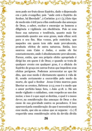 26
nem pode ser frutodesse Espírito, dado e dispensado
em e pelo evangelho; pois "onde está o Espírito do
Senhor, há liberdade", 2 Coríntios 3:17. (3.) Este tipo
de medonão éútil para ofim confessado das ameaças
de Deus, a saber, excitar e encorajar os homens a
diligência e vigilância em obediência. Pois se essa
fosse sua natureza e tendência, quanto mais for
aumentada quanto aos seus graus, mais eficaz será
para o seu fim. Mas vemos, pelo contrário, que
naqueles em quem tem sido mais prevalecente,
produziu efeitos de outra natureza. Então, isso
ocorreu com Caim e Judas, e assim ele faz
constantemente, onde é absolutamente prevalecente.
Parece, então, que seu próprio efeito apropriado é
dirigi-los em quem é de Deus; e quando se trata de
qualquer crente em qualquer grau, é a eficácia do
Espírito de graça em outros frutos que impedem seus
efeitos perigosos. Podemos acrescentar ao que foi
dito, que esse medo é diretamente oposto à vida de
fé, sendo certamente a escravidão pelo medo da
morte, do qual o Senhor Jesus Cristo morreu para
libertar os crentes, Hebreus 2:15; esse é o medo que
o amor perfeito lança fora, 1 João 4:18. 2. Há um
medo vigilante e cuidadoso, com respeito ao uso dos
meios; e isso é o que aqui se destina, e qual é o nosso
dever, na consideração das ameaças de Deus e dos
casos de sua gravidade contra os pecadores. E isso
aparecerápela consideração do que é necessário para
esse medo, que são as coisas que se seguem: - (1.) É
requerido uma consideração séria da devida dívida
 
