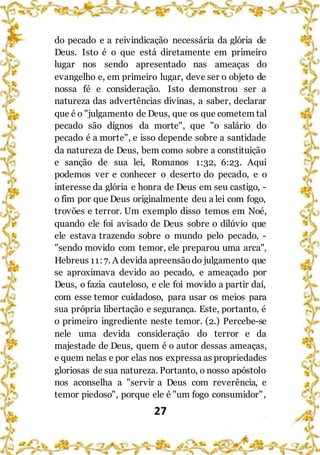 27
do pecado e a reivindicação necessária da glória de
Deus. Isto é o que está diretamente em primeiro
lugar nos sendo apresentado nas ameaças do
evangelho e, em primeiro lugar, deve ser o objeto de
nossa fé e consideração. Isto demonstrou ser a
natureza das advertências divinas, a saber, declarar
que é o "julgamento de Deus, que os que cometem tal
pecado são dignos da morte", que "o salário do
pecado é a morte", e isso depende sobre a santidade
da natureza de Deus, bem como sobre a constituição
e sanção de sua lei, Romanos 1:32, 6:23. Aqui
podemos ver e conhecer o deserto do pecado, e o
interesse da glória e honra de Deus em seu castigo, -
o fim por que Deus originalmente deu a lei com fogo,
trovões e terror. Um exemplo disso temos em Noé,
quando ele foi avisado de Deus sobre o dilúvio que
ele estava trazendo sobre o mundo pelo pecado, -
"sendo movido com temor, ele preparou uma arca",
Hebreus 11:7. A devida apreensãodo julgamento que
se aproximava devido ao pecado, e ameaçado por
Deus, o fazia cauteloso, e ele foi movido a partir daí,
com esse temor cuidadoso, para usar os meios para
sua própria libertação e segurança. Este, portanto, é
o primeiro ingrediente neste temor. (2.) Percebe-se
nele uma devida consideração do terror e da
majestade de Deus, quem é o autor dessas ameaças,
e quem nelas e por elas nos expressa as propriedades
gloriosas de sua natureza. Portanto, o nosso apóstolo
nos aconselha a "servir a Deus com reverência, e
temor piedoso", porque ele é "um fogo consumidor",
 