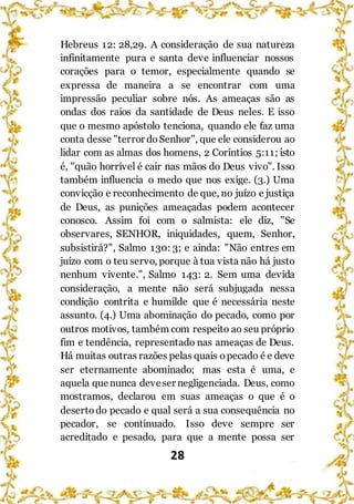 28
Hebreus 12: 28,29. A consideração de sua natureza
infinitamente pura e santa deve influenciar nossos
corações para o temor, especialmente quando se
expressa de maneira a se encontrar com uma
impressão peculiar sobre nós. As ameaças são as
ondas dos raios da santidade de Deus neles. E isso
que o mesmo apóstolo tenciona, quando ele faz uma
conta desse "terror doSenhor", que ele considerou ao
lidar com as almas dos homens, 2 Coríntios 5:11; isto
é, "quão horrível é cair nas mãos do Deus vivo". Isso
também influencia o medo que nos exige. (3.) Uma
convicção e reconhecimento de que, no juízo e justiça
de Deus, as punições ameaçadas podem acontecer
conosco. Assim foi com o salmista: ele diz, "Se
observares, SENHOR, iniquidades, quem, Senhor,
subsistirá?", Salmo 130: 3; e ainda: "Não entres em
juízo com o teu servo, porque à tua vista não há justo
nenhum vivente.", Salmo 143: 2. Sem uma devida
consideração, a mente não será subjugada nessa
condição contrita e humilde que é necessária neste
assunto. (4.) Uma abominação do pecado, como por
outros motivos, também com respeito ao seu próprio
fim e tendência, representado nas ameaças de Deus.
Há muitas outras razões pelas quais opecado é e deve
ser eternamente abominado; mas esta é uma, e
aquela quenunca deveser negligenciada. Deus, como
mostramos, declarou em suas ameaças o que é o
desertodo pecado e qual será a sua consequência no
pecador, se continuado. Isso deve sempre ser
acreditado e pesado, para que a mente possa ser
 