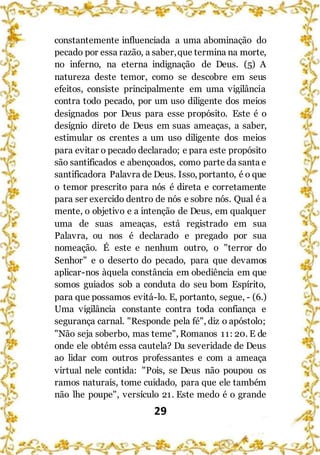 29
constantemente influenciada a uma abominação do
pecado por essa razão, a saber,que termina na morte,
no inferno, na eterna indignação de Deus. (5) A
natureza deste temor, como se descobre em seus
efeitos, consiste principalmente em uma vigilância
contra todo pecado, por um uso diligente dos meios
designados por Deus para esse propósito. Este é o
desígnio direto de Deus em suas ameaças, a saber,
estimular os crentes a um uso diligente dos meios
para evitar o pecado declarado; e para este propósito
são santificados e abençoados, como parte da santa e
santificadora Palavra de Deus. Isso, portanto, é o que
o temor prescrito para nós é direta e corretamente
para ser exercido dentro de nós e sobre nós. Qual é a
mente, o objetivo e a intenção de Deus, em qualquer
uma de suas ameaças, está registrado em sua
Palavra, ou nos é declarado e pregado por sua
nomeação. É este e nenhum outro, o "terror do
Senhor" e o deserto do pecado, para que devamos
aplicar-nos àquela constância em obediência em que
somos guiados sob a conduta do seu bom Espírito,
para que possamos evitá-lo. E, portanto, segue, - (6.)
Uma vigilância constante contra toda confiança e
segurança carnal. "Responde pela fé", diz o apóstolo;
"Não seja soberbo, mas teme", Romanos 11: 20. E de
onde ele obtém essa cautela? Da severidade de Deus
ao lidar com outros professantes e com a ameaça
virtual nele contida: "Pois, se Deus não poupou os
ramos naturais, tome cuidado, para que ele também
não lhe poupe", versículo 21. Este medo é o grande
 