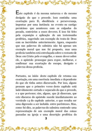 3
Este capítulo é da mesma natureza e do mesmo
desígnio do que o precede. Isso continha uma
exortação para fé, obediência e perseverança,
impostas por uma instância no evento ou castigo
pernicioso que aconteceu com os culpados do
pecado, contrários a esses deveres. E isso foi feito
pela exposição e aplicação de um testemunho
profético, sugerindo um exemplo do trato de Deus
com os incrédulos anteriormente. Agora, enquanto
que nas palavras do salmista não há apenas um
exemplo moral que nos foi proposto, mas uma
profecia também está entrelaçada sobre o restantede
Deus em Cristo pelo evangelho, e nosso dever sobre
ele, o apóstolo prossegue para expor, melhorar, e
confirmar sua exortação do escopo, desígnio e
palavras dessa profecia.
Portanto, no início deste capítulo ele retoma sua
exortação, em uma coerência imediata e dependente
do que ele tinha antes discursado. Por isso, alguns
pensam que o primeiro verso deste capítulo está
indevidamente cortado e separado do que o precede,
e a que pertence; sim, alguns, que já disseram, que
este discurso do apóstolo sucede imediatamente ao
versículo 14 do capítulo anterior, o que resulta ser
uma digressão a ser incluída entre parênteses. Mas,
como foi dito, as palavras do salmista contendo uma
representação de um exemplo moral das coisas
passadas na igreja e uma descrição profética do
 