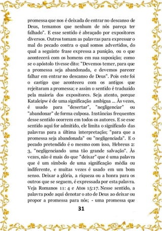 31
promessa que nos é deixada de entrar no descanso de
Deus, temamos que nenhum de nós pareça ter
falhado". E esse sentido é abraçado por expositores
diversos. Outros tomam as palavras para expressar o
mal do pecado contra o qual somos advertidos, do
qual a seguinte frase expressa a punição, ou o que
acontecerá com os homens em sua suposição; como
se o apóstolo tivesse dito: "Devemos temer, para que
a promessa seja abandonada, e devemos parecer
falhar em entrar no descanso de Deus". Pois este foi
o castigo que aconteceu com os antigos que
rejeitaram a promessa; e assim o sentido é traduzido
pela maioria dos expositores. Seja atento, porque
Kataleipw é de uma significação ambígua ... Às vezes,
é usado para "desertar”, "negligenciar" ou
"abandonar" de forma culposa. Instâncias frequentes
desse sentido ocorrem em todos os autores. E se esse
sentido aqui for admitido, ele limita o significado das
palavras para a última interpretação; "para que a
promessa seja abandonada" ou "negligenciada". E o
pecado pretendido é o mesmo com isso, Hebreus 2:
3, "negligenciando uma tão grande salvação". Às
vezes, não é mais do que "deixar" que é uma palavra
que é um símbolo de uma significação média ou
indiferente, e muitas vezes é usado em um bom
senso. Deixar a glória, a riqueza ou a honra para os
outros que se seguem, é expressada por esta palavra.
Veja Romanos 11: 4 e Atos 15:17. Nesse sentido, a
palavra pode aqui denotar o ato de Deus ao deixar ou
propor a promessa para nós; - uma promessa que
 