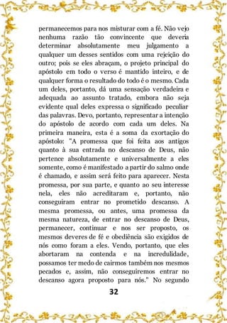 32
permanecemos para nos misturar com a fé. Não vejo
nenhuma razão tão convincente que deveria
determinar absolutamente meu julgamento a
qualquer um desses sentidos com uma rejeição do
outro; pois se eles abraçam, o projeto principal do
apóstolo em todo o verso é mantido inteiro, e de
qualquer forma o resultado do todo é o mesmo. Cada
um deles, portanto, dá uma sensação verdadeira e
adequada ao assunto tratado, embora não seja
evidente qual deles expressa o significado peculiar
das palavras. Devo, portanto, representar a intenção
do apóstolo de acordo com cada um deles. Na
primeira maneira, esta é a soma da exortação do
apóstolo: "A promessa que foi feita aos antigos
quanto à sua entrada no descanso de Deus, não
pertence absolutamente e universalmente a eles
somente, como é manifestado a partir do salmo onde
é chamado, e assim será feito para aparecer. Nesta
promessa, por sua parte, e quanto ao seu interesse
nela, eles não acreditaram e, portanto, não
conseguiram entrar no prometido descanso. A
mesma promessa, ou antes, uma promessa da
mesma natureza, de entrar no descanso de Deus,
permanecer, continuar e nos ser proposto, os
mesmos deveres de fé e obediência são exigidos de
nós como foram a eles. Vendo, portanto, que eles
abortaram na contenda e na incredulidade,
possamos ter medo de cairmos também nos mesmos
pecados e, assim, não conseguiremos entrar no
descanso agora proposto para nós." No segundo
 