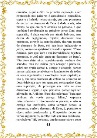 33
caminho, o que é dito na primeira exposição a ser
expressada nas palavras é considerado concedido,
suposto e incluído nelas; ou seja, que uma promessa
de entrar no descanso de Deus é dada a nós, não
menos do que era para aqueles do passado, o que
também é confirmado no próximo verso. Com essa
suposição, é dada cautela aos atuais hebreus, sem
deixar de negligenciar, rejeitar, desprezar essa
promessa, através da incredulidade, ficarem aquém
do descanso de Deus, sob sua justa indignação e
juízos; como se o apóstolo tivessedito apenas: "Tome
cuidado, para que, com a sua incredulidade rejeite a
promessa, e você não entre no descanso de Deus".
Não devo determinar absolutamente nenhum dos
sentidos, mas me inclino para abraçar o primeiro,
sobre um tripla conta: 1. Porque o apóstolo parece
nessas palavras estabelecer o fundamento de todos
os seus argumentos e exortações nesse capítulo; e
isto é, que uma promessa de entrar no descanso de
Deus é deixada para nós agora sob o evangelho. Com
essa suposição, ele prossegue em todos os seus
discursos a seguir, o que, portanto, parece aqui ser
afirmado. 2. A última frase das palavras: "Para que
nenhum de vocês pareça falhar," expressa
principalmente e diretamente o pecado, e não o
castigo dos incrédulos, como veremos depois; a
promessa, e não o descanso de Deus, é, portanto, o
objeto neles considerado. 3. O apóstolo, depois de
vários argumentos, recolhe tudo em uma conclusão,
versículo 9: "Há, portanto, um descanso para o povo
 