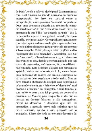 34
de Deus", onde a palavra ajpoleipetai (da mesma raiz
com isso) é usada no sentido afirmado na primeira
interpretação. Por isso, eu tomarei como a
interpretaçãodessas palavras:"Ainda há por partede
Deus uma promessa deixada aos crentes de entrar
em seu descanso". O que é esse descanso de Deus, na
promessa de que é dito "ser deixado para nós", isto é,
para aqueles a quem o evangelho é pregado, deve,em
seguida, ser investigado. Os expositores geralmente
concedem que é o descanso da glória que se destina.
Este é o último descanso que é prometido aos crentes
sob o evangelho. Então, dos que estão na glória é dito
"descansar dos seus trabalhos", Apocalipse 14:13, e
ter "descanso", 2 Tessalonicenses 1: 7, - o descanso
dos crentes no céu, depois de terem passado por seu
curso de provações, sofrimentos, fé e obediência,
neste mundo. Este descanso eles dão por certo que o
apóstolo insiste em todo este capítulo, e eles fazem
uma suposição do motivo ele em sua exposição de
várias partes dele, regulando o todo assim. Mas eu
devo tomar a liberdade de dissipar essa suposição, e
pelas razões seguintes: - Primeiro, o "descanso" aqui
proposto é peculiar ao evangelho e seus tempos, e
contraditório com o que foi proposto ao povo sob a
economia de Moisés; pois, enquanto se diz que as
pessoas no deserto falharam e não conseguiram
entrar no descanso, o descanso que lhes foi
prometido, o apóstolo prova pelo salmista que há
outro descanso, oposto a isso, proposto sob o
evangelho. E isso não pode ser o eterno descanso da
 