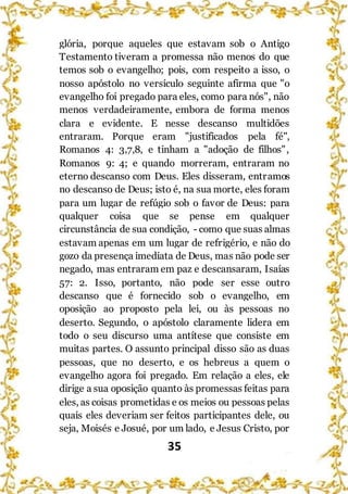 35
glória, porque aqueles que estavam sob o Antigo
Testamento tiveram a promessa não menos do que
temos sob o evangelho; pois, com respeito a isso, o
nosso apóstolo no versículo seguinte afirma que "o
evangelho foi pregado para eles, como para nós", não
menos verdadeiramente, embora de forma menos
clara e evidente. E nesse descanso multidões
entraram. Porque eram "justificados pela fé",
Romanos 4: 3,7,8, e tinham a "adoção de filhos",
Romanos 9: 4; e quando morreram, entraram no
eterno descanso com Deus. Eles disseram, entramos
no descanso de Deus; isto é, na sua morte, eles foram
para um lugar de refúgio sob o favor de Deus: para
qualquer coisa que se pense em qualquer
circunstância de sua condição, - como que suas almas
estavam apenas em um lugar de refrigério, e não do
gozo da presença imediata de Deus, mas não pode ser
negado, mas entraram em paz e descansaram, Isaías
57: 2. Isso, portanto, não pode ser esse outro
descanso que é fornecido sob o evangelho, em
oposição ao proposto pela lei, ou às pessoas no
deserto. Segundo, o apóstolo claramente lidera em
todo o seu discurso uma antítese que consiste em
muitas partes. O assunto principal disso são as duas
pessoas, que no deserto, e os hebreus a quem o
evangelho agora foi pregado. Em relação a eles, ele
dirige a sua oposição quanto às promessas feitas para
eles, as coisas prometidas e os meios ou pessoas pelas
quais eles deveriam ser feitos participantes dele, ou
seja, Moisés e Josué, por um lado, e Jesus Cristo, por
 