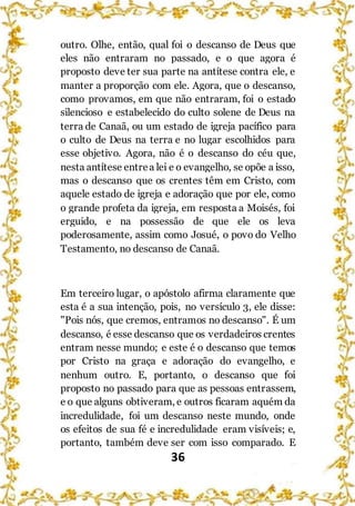 36
outro. Olhe, então, qual foi o descanso de Deus que
eles não entraram no passado, e o que agora é
proposto deve ter sua parte na antítese contra ele, e
manter a proporção com ele. Agora, que o descanso,
como provamos, em que não entraram, foi o estado
silencioso e estabelecido do culto solene de Deus na
terra de Canaã, ou um estado de igreja pacífico para
o culto de Deus na terra e no lugar escolhidos para
esse objetivo. Agora, não é o descanso do céu que,
nesta antítese entrea lei e o evangelho, se opõe a isso,
mas o descanso que os crentes têm em Cristo, com
aquele estado de igreja e adoração que por ele, como
o grande profeta da igreja, em resposta a Moisés, foi
erguido, e na possessão de que ele os leva
poderosamente, assim como Josué, o povo do Velho
Testamento, no descanso de Canaã.
Em terceiro lugar, o apóstolo afirma claramente que
esta é a sua intenção, pois, no versículo 3, ele disse:
"Pois nós, que cremos, entramos no descanso". É um
descanso, é esse descanso que os verdadeiros crentes
entram nesse mundo; e este é o descanso que temos
por Cristo na graça e adoração do evangelho, e
nenhum outro. E, portanto, o descanso que foi
proposto no passado para que as pessoas entrassem,
e o que alguns obtiveram, e outros ficaram aquém da
incredulidade, foi um descanso neste mundo, onde
os efeitos de sua fé e incredulidade eram visíveis; e,
portanto, também deve ser com isso comparado. E
 