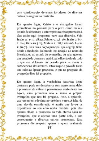 37
essa consideração devemos fortalecer de diversas
outras passagens no contexto.
Em quarto lugar, Cristo e o evangelho foram
prometidos no passado para o povo como meio e
estadode descanso; e em respostaa essaspromessas,
eles estão aqui propostos para sua diversão. Veja
Isaías 11: 1-10, 28:12; Salmo72: 7,8, etc; Isaías 9: 6,7,
2: 2-4; Gênesis 5:29; Mateus 11:28; Isaías 66; Lucas
1: 70-75. Esta era a noção principal que a igreja tinha
desde a fundação do mundo em relação ao reino do
Messias, ou ao estado do evangelho, ou seja, que era
um estadode descanso espiritual e libertação de tudo
o que era doloroso ou pesado para as almas e
consciências dos crentes. Istoé o que o povo de Deus
em todas as épocas procurou, e que na pregação do
evangelho lhes foi proposto.
Em quinto lugar, a verdadeira natureza deste
descanso pode ser descoberta com a promessa dele;
a promessa de entrar e permanecer neste descanso.
Agora, essa promessa não é senão o próprio
evangelho que nos foi pregado. Este, o apóstolo,
expressamente declara no próximo verso. A falta de
uma devida consideração é aquilo que levou os
expositores ao seu erro nesta matéria; pois eles
apenas olham a promessa da vida eterna dada no
evangelho, que é apenas uma parte dele, e isso
consequente a diversas outras promessas. Essa
promessa diz respeito apenas a quem realmente
 