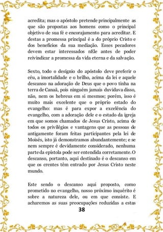 38
acredita; mas o apóstolo pretende principalmente as
que são propostas aos homens como o principal
objetivo de sua fé e encorajamento para acreditar. E
destas a promessa principal é a do próprio Cristo e
dos benefícios da sua mediação. Esses pecadores
devem estar interessados nEle antes de poder
reivindicar a promessa da vida eterna e da salvação.
Sexto, todo o desígnio do apóstolo deve preferir o
céu, a imortalidade e o brilho, acima da lei e aquele
descanso na adoração de Deus que o povo tinha na
terra de Canaã, pois ninguém jamais duvidava disso,
não, nem os hebreus em si mesmos; porém, isso é
muito mais excelente que o próprio estado do
evangelho: mas é para expor a excelência do
evangelho, com a adoração dele e o estado da igreja
em que somos chamados de Jesus Cristo, acima de
todos os privilégios e vantagens que as pessoas de
antigamente foram feitas participantes pela lei de
Moisés, isto já demonstramos abundantemente; e se
nem sempre é devidamente considerado, nenhuma
parteda epístola pode ser entendida corretamente.O
descanso, portanto, aqui destinado é o descanso em
que os crentes têm entrado por Jesus Cristo neste
mundo.
Este sendo o descanso aqui proposto, como
prometido no evangelho, nosso próximo inquérito é
sobre a natureza dele, ou em que consiste. E
acharemos as suas preocupações reduzidas a estas
 