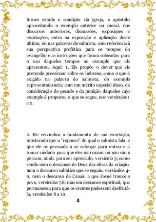 4
futuro estado e condição da igreja, o apóstolo
aproveitando o exemplo anterior ou moral, nos
discursos anteriores, discussões, exposições e
exortações, entra na exposição e aplicação deste
último, ou nas palavras do salmista, com referência à
sua perspectiva profética para os tempos do
evangelho e as instruções que foram colocadas para
o uso daqueles tempos no exemplo que ele
apresentou. Aqui: 1. Ele propõe o dever que ele
pretende pressionar sobre os hebreus, como o que é
exigido na palavra do salmista, do exemplo
representadonela; com um mérito especial disso, da
consideração do pecado e da punição daqueles cujo
exemplo é proposto, o que se segue, nos versículos 1
e 2.
2. Ele reivindica o fundamento de sua exortação,
mostrando que o "repouso" do qual o salmista fala, e
que ele os persuade a se esforçar para entrar e a
tomar cuidado para que eles não caiam ou não são o
percam, ainda para ser apreciado, versículo 3; como
sendo nem o descanso de Deus das obras da criação,
nem o descanso sabático que se seguiu, versículos 4-
6; nem o descanso de Canaã, a que Josué trouxe o
povo, versículos 7,8; mas um descanso espiritual, que
permaneceu para que os crentes pudessem desfrutá-
lo, versículos 8 a 10.
 
