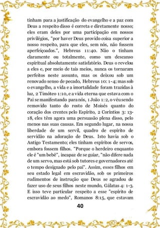 40
tinham para a justificação do evangelho e a paz com
Deus a respeito disso é correta e diretamente nosso;
eles eram deles por uma participação em nossos
privilégios, "por haver Deus provido coisa superior a
nosso respeito, para que eles, sem nós, não fossem
aperfeiçoados.", Hebreus 11:40. Não o tinham
claramente ou totalmente, como um descanso
espiritual absolutamente satisfatório. Deus o revelou
a eles e, por meio de tais meios, nunca os tornaram
perfeitos neste assunto, mas os deixou sob um
renovado senso de pecado, Hebreus 10: 1-4; mas sob
o evangelho, a vida e a imortalidade foram trazidas à
luz, 2 Timóteo 1:10, e a vida eterna que estava com o
Pai semanifestando paranós, 1 João 1:2, o véusendo
removido tanto do rosto de Moisés quanto do
coração dos crentes pelo Espírito, 2 Coríntios 3: 13-
18, eles têm agora uma persuasão plena disso, pelo
menos nas suas causas. Em segundo lugar, na nossa
liberdade de um servil, quadro de espírito de
servidão na adoração de Deus. Isto havia sob o
Antigo Testamento; eles tinham espíritos de servos,
embora fossem filhos. "Porque o herdeiro enquanto
ele é "um bebê", incapaz de se guiar, "não difere nada
de um servo, mas está sob tutores e governadores até
o tempo designado pelo pai". Assim, esses filhos em
seu estado legal em escravidão, sob os primeiros
rudimentos de instrução que Deus se agradou de
fazer uso de seus filhos neste mundo, Gálatas 4: 1-3.
E isso teve particular respeito a esse "espírito de
escravidão ao medo", Romanos 8:15, que estavam
 