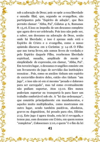 41
sob a adoração de Deus; pois se opõe a essa liberdade
e ousadia filial, que, segundo os evangelhos, são
participantes pelo "Espírito de adoção", que lhes
permite clamar: "Abba, Pai", Gálatas 4: 6, Romanos
8: 15,16. E isso os impediu de um descanso completo
que agora deve ser celebrado. Pois isso não pode ser,
a saber, um descanso na adoração de Deus, senão
onde há liberdade; e isso é apenas onde está o
Espírito de Cristo e o evangelho, como o nosso
apóstolo discursa em 2 Coríntios 3: 14-18. O Filho
que nos torna livres, nós somos livres de verdade; e
pelo Espírito daquele Filho, recebemos liberdade
espiritual, ousadia, amplitude de mente e
simplicidade de expressão, em clamar, "Abba, Pai".
Em terceirolugar, o descanso evangélico consiste em
um livramento do jugo de servidão das instituições
mosaicas . Pois, como os anciãos tinham um espírito
de escravidão dentro deles, então eles tinham "um
jugo", e isso não só em si mesmo "pesado e doloroso
para ser carregado", mas tal como eventualmente
não podiam suportar, Atos 15:10. Eles nunca
poderiam suportar ou transportá-lo para fazer um
trabalho confortável sob ele. A "lei das ordenanças",
que consistiu principalmente em mandamentos, e
aqueles muito multiplicados, como mostramos em
outro lugar, sendo também positivos, absolutos,
graves ou dogmáticos, foi pesado para eles, Efésios
2:15. Este jugo é agora tirado, esta lei é revogada, e
temos paz, com descanso em Cristo, em quem somos
"completos", Colossenses 2:10, e quem "é o fim da lei
 