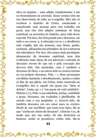 43
obra ou negócio; - uma adição complementar a um
ex-fornecimento ou provisão. Esses crentes têm em
sua observância do culto ao evangelho. Eles não só
recebem o Espírito de Cristo, encaixando e
capacitando suas pessoas para este trabalho em
geral, mas eles têm adições contínuas de força
espiritual, ou provisões do Espírito, para todo dever
especial. Por isso, eles têm grande paz e descanso, em
todo o seu curso. 3. A adoração em si, e a obediência
nela exigida, não são penosas, mas fáceis, gentis,
racionais, adequadas aos princípios da nova natureza
dos adoradores. Por isso, eles nunca mais participam
plenamente do descanso espiritual, nem têm
evidências mais claras de seu interesse e entrada no
descanso eterno do que em e pela execução dos
deveres dele. Em particular, este é também o
descanso de Deus; e ao entrar nele os crentes entram
no seu próprio descanso. Pois, - 1. Deus permanece
em última instância e absolutamente, quanto a todos
os fins de sua glória, em Cristo, como mostrado no
evangelho, isto é, aquele em quem sua "alma se
deleita", Isaías 42: 1 e "em quem ele está satisfeito",
Mateus17:5. Nele, a sua sabedoria, justiça, santidade
e graça, descanso, são exaltados e glorificados de
acordo com o seu propósito. 2. Através dele, ele
também descansa em seu amor para os crentes.
Desde já, nos sacrifícios que eram seus tipos, diz-se
que "sentiu um cheiro de descanso", Gênesis 7:21, de
modo que, por sua conta, ele não destruiria os
homens, senão os pecadores; então, nele, diz-se
 