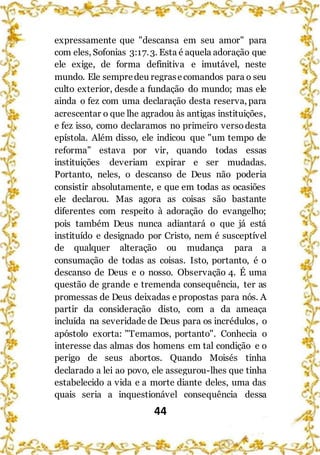44
expressamente que "descansa em seu amor" para
com eles, Sofonias 3:17.3. Esta é aquela adoração que
ele exige, de forma definitiva e imutável, neste
mundo. Ele sempredeu regrasecomandos para o seu
culto exterior, desde a fundação do mundo; mas ele
ainda o fez com uma declaração desta reserva, para
acrescentar o que lhe agradou às antigas instituições,
e fez isso, como declaramos no primeiro versodesta
epístola. Além disso, ele indicou que "um tempo de
reforma” estava por vir, quando todas essas
instituições deveriam expirar e ser mudadas.
Portanto, neles, o descanso de Deus não poderia
consistir absolutamente, e que em todas as ocasiões
ele declarou. Mas agora as coisas são bastante
diferentes com respeito à adoração do evangelho;
pois também Deus nunca adiantará o que já está
instituído e designado por Cristo, nem é susceptível
de qualquer alteração ou mudança para a
consumação de todas as coisas. Isto, portanto, é o
descanso de Deus e o nosso. Observação 4. É uma
questão de grande e tremenda consequência, ter as
promessas de Deus deixadas e propostas para nós. A
partir da consideração disto, com a da ameaça
incluída na severidade de Deus para os incrédulos, o
apóstolo exorta: "Temamos, portanto". Conhecia o
interesse das almas dos homens em tal condição e o
perigo de seus abortos. Quando Moisés tinha
declarado a lei ao povo, ele assegurou-lhes que tinha
estabelecido a vida e a morte diante deles, uma das
quais seria a inquestionável consequência dessa
 