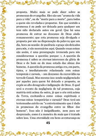 45
proposta. Muito mais se pode dizer sobre as
promessas do evangelho. Eles são um "aroma da vida
para a vida", ou da "morte para a morte", para todos
a quem são reveladas e propostas. Em que sentido a
promessa é ou pode ser deixada para qualquer um
tem sido declarado antes em geral: Que há uma
promessa de entrar no descanso de Deus ainda
remanescente; que esta promessa seja divulgada e
proposta por nós na dispensação da palavra; que um
dia, hora ou ocasião de paciência egraça sãodeixados
para nós, e são necessários aqui. Quando essas coisas
são assim, é uma preocupação tremenda para nós
considerarmos a questão; porque: 1. A questão da
promessa é sobre os eternos interesses da glória de
Deus e do bom ou do mau estado das almas dos
homens. A questãoda promessa antiga era, em parte,
típica, e imediatamente relacionada com coisas
temporais e carnais, - um descanso da escravidão na
terrade Canaã. Mas mesmo isso sendo negligenciado
por aqueles para quem foi deixado e proposto, os
expôs ao alto desagrado e indignação de Deus. E qual
será o evento da negligência de tal promessa, cuja
matéria está acima da outra, já que o céu está acima
da Terra, excitando-a como coisas espirituais e
eternas coisas temporárias e carnais? Deus terá um
testemunho estrito ou "o entretenimento que é dado
às promessas do evangelho entre os filhos dos
homens". Isso não é insignificante, nem para ser
desprezado, como é a maneira do mais que é tratado
sobre isso. Uma eternidade em bem-aventurança ou
 