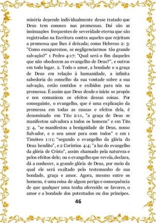 46
miséria depende individualmente desse tratado que
Deus tem conosco nas promessas. Daí são as
insinuações frequentes de severidade eterna que são
registradas na Escritura contra aqueles que rejeitam
a promessa que lhes é deixada; como Hebreus 2: 3:
"Como escaparemos, se negligenciarmos tão grande
salvação?" 1 Pedro 4:17: "Qual será o fim daqueles
que não obedecem ao evangelho de Deus?", e outros
em todo lugar. 2. Todo o amor, a bondade e a graça
de Deus em relação à humanidade, a infinita
sabedoria do conselho da sua vontade sobre a sua
salvação, estão contidos e exibidos para nós na
promessa. É assim que Deus desde o início se propôs
e nos comunicou os efeitos dessas coisas. Por
conseguinte, o evangelho, que é uma explicação da
promessa em todas as causas e efeitos dela, é
denominado em Tito 2:11, "a graça de Deus se
manifestou salvadora a todos os homens" e em Tito
3: 4, "se manifestou a benignidade de Deus, nosso
Salvador, e o seu amor para com todos" e em 1
Timóteo 1:11; “segundo o evangelho da glória do
Deus bendito”, e 2 Coríntios 4:4; "a luz do evangelho
da glória de Cristo", assim chamado pela natureza e
pelos efeitos dele; ou o evangelhoque revela,declara,
dá a conhecer, a grande glória de Deus, por meio da
qual ele será exaltado pelo testemunho de sua
bondade, graça e amor. Agora, mesmo entre os
homens, é uma coisa de algum perigo e consequência
de que qualquer uma tenha oferecido os favores, o
amor e a bondade dos potentados ou dos príncipes.
 