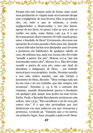 47
Porque eles não tomam nada de forma mais cruel,
nem geralmente se vingam mais severamente doque
com a negligência de seus favores. Eles se prendem a
eles, em tudo o que se estimam, a serem
negligenciados e desprezados; e isso eles fazem,
apesar de seu favor, ter pouco valor ou uso, e não se
confiar em nada, como Salmo 146: 3,4. E o que
devemospensar desseconcurso de toda aquela graça,
amor e bondade de Deus? Certamente, devemos nos
apropriar do evento,quando éfeito para nós. Quando
o nosso Salvador enviou seus discípulos para levarem
a promessa aos habitantes de qualquer cidade ou
casa, ele ordenou que, após sua recusa, eles deveriam
"sacudir a poeira dos pés", Mateus 10:14, "por um
testemunho contra eles", Marcos 6:11. Eles deveriam
sacudir a poeira de seus pés, como um sinal do
abandono e indignação de Deus, - um símbolo
natural para esse propósito. Assim, Neemias sacudiu
o seu colo contra aqueles, que não fariam o
juramento de Deus, dizendo: "Deus extinga cada um
da sua casa e do seu trabalho, que não cumpra esta
promessa". Neemias 5: 13. E foi o costume dos
romanos, quando denunciaram guerra e desolação
em qualquer país, lançar uma pedra em suas terras.
Então, Paulo e Barnabé literalmente praticaram esta
ordem: Atos 13:51, "Eles sacudiram o pó de seus pés
contra eles." E o que eles pretendiam por isso
declararam em suas palavras aos que recusaram a
promessa, versículo 46, "Cumpria que a vós outros,
em primeiro lugar, fosse pregada a palavra de Deus;
 