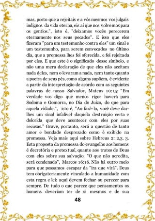 48
mas, posto que a rejeitais e a vós mesmos vos julgais
indignos da vida eterna, eis aí que nos volvemos para
os gentios.", isto é, "deixamos vocês perecerem
eternamente nos seus pecados". E isso que eles
fizeram "para um testemunho contra eles" um sinal e
um testemunho, para serem convocados no último
dia, que a promessa lhes foi oferecida, e foi rejeitada
por eles. E que este é o significado desse símbolo, e
não uma mera declaração de que eles não aceitam
nada deles, nem o levaram a nada, nem tanto quanto
a poeira de seus pés, como alguns supõem, é evidente
a partir da interpretação de acordo com as seguintes
palavras de nosso Salvador, Mateus 10:15: "Em
verdade vos digo que menos rigor haverá para
Sodoma e Gomorra, no Dia do Juízo, do que para
aquela cidade.", isto é, "Ao fazê-lo, você deve dar-
lhes um sinal infalível daquela destruição certa e
dolorida que deve acontecer com eles por suas
recusas." Grave, portanto, será a questão de tanto
amor e bondade desprezado como é exibido na
promessa. Veja mais aqui sobre Hebreus 2: 2,3. 3.
Esta proposta da promessa do evangelho aos homens
é decretória e pretextual, quanto aos tratos de Deus
com eles sobre sua salvação. "O que não acredita,
será condenado", Marcos 16:16. Não há outro meio
para que possamos escapar da "ira que virá". Deus
tem obrigatoriamente vinculado a humanidade com
esta regra e lei: aqui devem fechar ou perecer para
sempre. De tudo o que parece que pensamentos os
homens deveriam ter de si mesmos e de sua
 