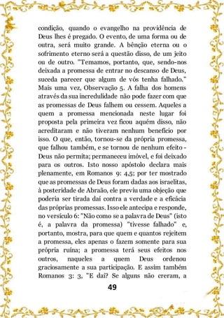 49
condição, quando o evangelho na providência de
Deus lhes é pregado. O evento, de uma forma ou de
outra, será muito grande. A bênção eterna ou o
sofrimento eterno será a questão disso, de um jeito
ou de outro. "Temamos, portanto, que, sendo-nos
deixada a promessa de entrar no descanso de Deus,
suceda parecer que algum de vós tenha falhado.”
Mais uma vez, Observação 5. A falha dos homens
através da sua incredulidade não pode fazer com que
as promessas de Deus falhem ou cessem. Aqueles a
quem a promessa mencionada neste lugar foi
proposta pela primeira vez ficou aquém disso, não
acreditaram e não tiveram nenhum benefício por
isso. O que, então, tornou-se da própria promessa,
que falhou também, e se tornou de nenhum efeito -
Deus não permita; permaneceu imóvel, e foi deixado
para os outros. Isto nosso apóstolo declara mais
plenamente, em Romanos 9: 4,5; por ter mostrado
que as promessas de Deus foram dadas aos israelitas,
à posteridade de Abraão, ele previu uma objeção que
poderia ser tirada daí contra a verdade e a eficácia
das próprias promessas. Issoele antecipa e responde,
no versículo 6: "Não como se a palavra de Deus" (isto
é, a palavra da promessa) "tivesse falhado" e,
portanto, mostra, para que quem e quantos rejeitem
a promessa, eles apenas o fazem somente para sua
própria ruína; a promessa terá seus efeitos nos
outros, naqueles a quem Deus ordenou
graciosamente a sua participação. E assim também
Romanos 3: 3, "E daí? Se alguns não creram, a
 