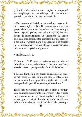 5
3. Por isso, ele retoma sua exortação com respeito à
sua explicação e reivindicação do testemunho
profético por ele produzido, no versículo 11.
4. Este novamente fortalece por um duplo argumento
ou consideração: - (1.) De forma cautelosa, por
propor-lhes a natureza da palavra de Deus em que
estavam preocupados, versículos 12,13. (2.) De uma
forma de encorajamento do sacerdócio de Cristo,
pelo qual este descanso foi adquirido para os crentes;
e faz uma transição para a declaração e exposição
desse sacerdócio, com os efeitos e consequências
dele, nos seis capítulos seguintes.
VERSÍCULOS 1, 2.
Versos 1, 2. “1 Temamos, portanto, que, sendo-nos
deixada a promessa de entrar no descanso de Deus,
suceda parecer que algum de vós tenha falhado.
2 Porque também a nós foram anunciadas as boas-
novas, como se deu com eles; mas a palavra que
ouviram não lhes aproveitou, visto não ter sido
acompanhada pela fé naqueles que a ouviram.”
Esses dois versículos, como eles podem e contêm
uma aplicação do exemploeinferências feitas a partir
deles, conforme expresso no capítulo anterior, de
modo que e principalmente o apóstolo dá aos
hebreus uma demonstração adicional de que o que
 