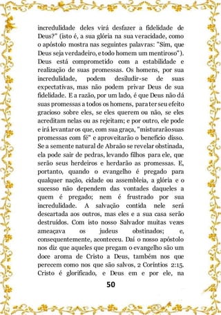 50
incredulidade deles virá desfazer a fidelidade de
Deus?" (isto é, a sua glória na sua veracidade, como
o apóstolo mostra nas seguintes palavras: "Sim, que
Deus seja verdadeiro, etodo homem um mentiroso").
Deus está comprometido com a estabilidade e
realização de suas promessas. Os homens, por sua
incredulidade, podem desiludir-se de suas
expectativas, mas não podem privar Deus de sua
fidelidade. E a razão, por um lado, é que Deus não dá
suas promessas a todos os homens, parater seu efeito
gracioso sobre eles, se eles querem ou não, se eles
acreditam nelas ou as rejeitam; e por outro, ele pode
e irá levantar os que, com sua graça, "misturarãosuas
promessas com fé" e aproveitarão o benefício disso.
Se a semente natural de Abraão se revelar obstinada,
ela pode sair de pedras, levando filhos para ele, que
serão seus herdeiros e herdarão as promessas. E,
portanto, quando o evangelho é pregado para
qualquer nação, cidade ou assembleia, a glória e o
sucesso não dependem das vontades daqueles a
quem é pregado; nem é frustrado por sua
incredulidade. A salvação contida nele será
descartada aos outros, mas eles e a sua casa serão
destruídos. Com isto nosso Salvador muitas vezes
ameaçava os judeus obstinados; e,
consequentemente, aconteceu. Daí o nosso apóstolo
nos diz que aqueles que pregam o evangelho são um
doce aroma de Cristo a Deus, também nos que
perecem como nos que são salvos, 2 Coríntios 2:15.
Cristo é glorificado, e Deus em e por ele, na
 