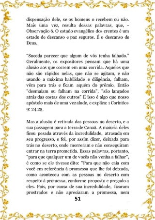 51
dispensação dele, se os homens o recebem ou não.
Mais uma vez, resulta dessas palavras, que, -
Observação 6. O estado evangélico dos crentes é um
estado de descanso e paz seguros. É o descanso de
Deus.
“Suceda parecer que algum de vós tenha falhado.”
Geralmente, os expositores pensam que há uma
alusão aos que correm em uma corrida. Aqueles que
não são rápidos nelas, que não se agitam, e não
usando a máxima habilidade e diligência, falham,
vêm para trás e ficam aquém do prêmio. Então
"desmaiam ou falham na corrida", "são lançados
atrás das costas dos outros" E isso é algo que nosso
apóstolo mais de uma vezalude, e explica: 1 Coríntios
9: 24,25.
Mas a alusão é retirada das pessoas no deserto, e a
sua passagem para a terra de Canaã. A maioria deles
ficou pesada através da incredulidade, atrasada em
seu progresso, e foi, por assim dizer, deixada para
trás no deserto, onde morreram e não conseguiram
entrar na terra prometida. Essas palavras, portanto,
"para que qualquer um de vocês não venha a falhar",
é como se ele tivesse dito: "Para que não caia com
você em referência à promessa que lhe foi deixada,
como aconteceu com as pessoas no deserto com
respeito à promessa, conforme proposto e pregado a
eles. Pois, por causa de sua incredulidade, ficaram
prostrados e não apreciaram a promessa, nem
 