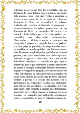 52
entraram na terra que lhes foi prometida, nem no
descanso de Deus. E tome você em conta, para que,
pelo mesmo meio, você não venha a conhecer a
promessa que agora lhe foi pregada, de entrar no
descanso de Deus no evangelho." A palavra,
portanto, diz respeito diretamente à promessa, e
consequentemente às coisas prometidas, ou ao
descanso de Deus no evangelho. O escopo e a
intenção desta última parte do verso podem ser
resumidos nas observações subsequentes.
Observação 7. Muitos a quem a promessa do
evangelho é proposta e pregada fazem, ou podem,
por seus próprios pecados, cair do prazer das coisas
prometidas. A cautela aqui dada aos hebreus, com a
base disso no exemplodaqueles que falharam, não só
garante, mas torna necessária essa observação das
palavras. E gostaria que fosse uma questão de
dificuldade confirmar a verdade do que aqui é
observado. Mas o que é afirmado é apenas expressivo
do estado e condição da maioria daqueles no mundo
a quem o evangelho é pregado. Eles são excluídos de
todos os benefícios ou vantagens por ele. Sempreserá
assim neste mundo. Essa sentença de nosso Salvador
contém a porção e o estado dos homens sob a
dispensação do evangelho: "Muitos são chamados,
mas poucos são escolhidos". É verdade, "a fé vem
pelo ouvir", mas somente a audição não denominará
a ninguém um crente; é necessário mais para isso, os
homens, na verdade, provavelmente apreciariam
muito o evangelho, se isso os salvaria meramente
 