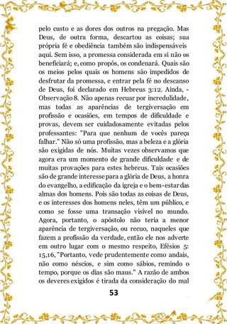 53
pelo custo e as dores dos outros na pregação. Mas
Deus, de outra forma, descartou as coisas; sua
própria fé e obediência também são indispensáveis
aqui. Sem isso, a promessa considerada em si não os
beneficiará; e, como propôs, os condenará. Quais são
os meios pelos quais os homens são impedidos de
desfrutar da promessa, e entrar pela fé no descanso
de Deus, foi declarado em Hebreus 3:12. Ainda, -
Observação 8. Não apenas recuar por incredulidade,
mas todas as aparências de tergiversação em
profissão e ocasiões, em tempos de dificuldade e
provas, devem ser cuidadosamente evitadas pelos
professantes: "Para que nenhum de vocês pareça
falhar." Não só uma profissão, mas a beleza e a glória
são exigidas de nós. Muitas vezes observamos que
agora era um momento de grande dificuldade e de
muitas provações para estes hebreus. Tais ocasiões
são de grande interessepara a glória de Deus, a honra
do evangelho, a edificação da igreja e o bem-estar das
almas dos homens. Pois são todas as coisas de Deus,
e os interesses dos homens neles, têm um público, e
como se fosse uma transação visível no mundo.
Agora, portanto, o apóstolo não teria a menor
aparência de tergiversação, ou recuo, naqueles que
fazem a profissão da verdade, então ele nos adverte
em outro lugar com o mesmo respeito, Efésios 5:
15,16, "Portanto, vede prudentemente como andais,
não como néscios, e sim como sábios, remindo o
tempo, porque os dias são maus." A razão de ambos
os deveres exigidos é tirada da consideração do mal
 
