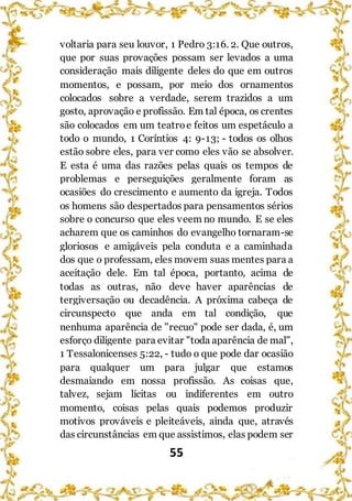 55
voltaria para seu louvor, 1 Pedro 3:16. 2. Que outros,
que por suas provações possam ser levados a uma
consideração mais diligente deles do que em outros
momentos, e possam, por meio dos ornamentos
colocados sobre a verdade, serem trazidos a um
gosto, aprovação e profissão. Em tal época, os crentes
são colocados em um teatroe feitos um espetáculo a
todo o mundo, 1 Coríntios 4: 9-13; - todos os olhos
estão sobre eles, para ver como eles vão se absolver.
E esta é uma das razões pelas quais os tempos de
problemas e perseguições geralmente foram as
ocasiões do crescimento e aumento da igreja. Todos
os homens são despertados para pensamentos sérios
sobre o concurso que eles veem no mundo. E se eles
acharem que os caminhos do evangelho tornaram-se
gloriosos e amigáveis pela conduta e a caminhada
dos que o professam, eles movem suas mentes para a
aceitação dele. Em tal época, portanto, acima de
todas as outras, não deve haver aparências de
tergiversação ou decadência. A próxima cabeça de
circunspecto que anda em tal condição, que
nenhuma aparência de "recuo" pode ser dada, é, um
esforço diligente para evitar "toda aparência de mal",
1 Tessalonicenses 5:22, - tudo o que pode dar ocasião
para qualquer um para julgar que estamos
desmaiando em nossa profissão. As coisas que,
talvez, sejam lícitas ou indiferentes em outro
momento, coisas pelas quais podemos produzir
motivos prováveis e pleiteáveis, ainda que, através
das circunstâncias em que assistimos, elas podem ser
 