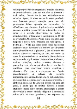 56
vistas por pessoas de integridade, embora seja fraco
ou preconceituoso, para ter um olho ou mostrar o
mal nelas, devem então ser cuidadosamente
evitadas. Agora, há duas partes da nossa profissão
que devemos prestar atenção, para que não
pareçamos falhar quando os momentos de
dificuldade nos chegam. A primeira é a santidade
pessoal, a justiça e a obediência universal e reta. A
outra é a devida observância de todos os
mandamentos, ordenanças e instituições de Cristo
no evangelho. O apóstolo Pedro junta-se a eles, com
respeito à nossa justa presença em tais épocas, 1
Pedro 3:11, " Visto que todas essas coisas hão de ser
assim desfeitas, deveis ser tais como os que vivemem
santo procedimento e piedade.”, por exemplo, em
muitas conversas sagradas, ou seja, em todos os
casos de nossa conduta ou caminhada diante de Deus
nesse mundo. Aqui, encontramos muitas mudanças,
muitas tentações, muitas ocasiões, deveres e
provações, em tudo o que deve haver um fio de
santidade para atravessar nossos espíritos e
atuações. Por isso, é expressado por "santo
procedimento". A palavra diz respeito
principalmente à piedade que está no culto religioso,
que constitui a segunda parte da nossa profissão. E
embora a adoração de Deus em Cristo seja uma em
geral, e ainda que há muitos deveres a serem
atendidos nesse culto, muitas ordenanças a serem
observadas e nosso cuidado diligente é necessário
sobre cada instância particular, ele expressa no
 