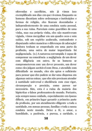 58
oferendas e sacrifícios, nós já vimos isso
exemplificado nos dias em que vivemos.Enquanto os
homens discutiam sobre ordenanças e instituições e
formas de religião, eles ficaram descuidados e
independentemente de uma conduta santa pessoal,
para a sua ruína. Pareciam como guardiões de uma
vinha, mas sua própria vinha, eles não mantiveram
vigiada, vimos mergulhar em um quadro seco e sem
saídas, sob um espírito acalorado, contundente e
disputando sobre maneiras e diferenças de adoração!
Embora tenham se empenhado em uma parte da
profissão, uma outra de maior importância foi
negligenciada. (2.) A natureza corrompida é capaz de
compensar na consciência a negligência de um dever
com diligência em outro. Se os homens se
comprometerem com um dever presente, um dever
como eles julgam aceitávelcom Deus, e atendido com
dificuldade no mundo, eles são aptos o suficiente
para pensar que eles podem se dar uma dispensa em
algumas outras coisas; que eles não precisam atender
à santidade universal e obediência com esse rigor,
circunspecção e precisão, como parece ser
necessário. Sim, esta é a ruína da maioria dos
hipócritas e falsos professantes do mundo. Portanto,
seja semprenosso cuidado, especialmente em épocas
difíceis, em primeiro lugar garantir a primeira parte
da profissão, por um atendimento diligente a toda a
santidade, em nossas pessoas, famílias e toda a nossa
conduta neste mundo. Deixe a fé, o amor, a
humildade, a paciência, a pureza, a caridade, a
 