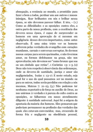 59
abnegação, a renúncia ao mundo, a prontidão para
fazer o bem a todos, perdoar uns aos outros e nossos
inimigos, ficar brilhantes em nós e brilhar nessa
época, se não devemos parecer falhar. E isto, - (1.)
Como as dificuldades e as oposições contra eles, a
outra parte da nossa profissão, com a excelência dos
deveres nessa época, é capaz de surpreender os
homens em uma aprovação de si mesmos em
negligência desses deveres importantes, como antes
observado. É uma coisa triste ver os homens
sofrerem pelas verdades do evangelho com corações
mundanos, carnais e conversas corruptas. Se dermos
nossos corpos para serem queimados, e não tivermos
amor, ou formos defeituosos na graça, não nos
aproveitarão; nós devemos ser "como bronze que soa
ou um címbalo que retine", 1 Coríntios 13: 1-3. (2)
Deus não tem respeitoà observância das ordenanças,
onde os deveres de santidade, justiça e amor são
negligenciados, Isaías 1: 13-17. E neste estado, seja
qual for o uso do qual possamos ser no mundo ou
para os outros, todos serãoperdidos em relação a nós
mesmos, Mateus 7: 21-23. (3.) Não podemos ter
nenhuma expectativa de força ou auxílio de Deus, ao
nos unirmos à verdade e à pureza do culto contra as
oposições, se falharmos em nosso atendimento
diligente à santidade universal. Aqui foi a origem da
apostasia da maioria dos homens. Eles pensaram que
poderiam permanecer na profissão das verdades das
quais eles estavam convencidos; mas, crescendo de
forma fria e negligente na obediência pessoal,
 