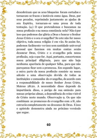 60
descobriram que os seus bloqueios foram cortados e
tornaram-se fracos e instáveis como água. Deus, por
seus pecados, reprimindo justamente as ajudas de
seu Espírito, tornaram-se uma presa de toda
tentação. (4.) O que pretendemos e buscamos na
nossa profissão e na nossa constância nela? Não épor
isso que podemos dar glória a Deus e honrar o Senhor
Jesus Cristo e o seu evangelho? Se este não for nosso
objetivo, toda nossa religião é em vão. Se assim for,
podemos facilmente ver isso sem santidade universal
pessoal que fazemos em muitas contas senão
desonrar Deus, Cristo e o evangelho pela nossa
profissão, seja oque for. Aqui, portanto, consertemos
nossa principal diligência, para que não haja
nenhuma aparência de qualquer falha, para que não
pareçamos ficar sem a promessa. Em segundo lugar,
a outra parte da nossa profissão consiste na nossa
adesão a uma observação devida de todas as
instituições e comandos do evangelho, deacordo com
a responsabilidade de nosso Senhor Jesus Cristo,
Mateus 28:20. A necessidade disso depende da
importância disso, o perigo de sua omissão para
nossas próprias almas, a dependência do reino visível
de Cristo neste mundo. Observação 9. Os que não
combinam as promessas do evangelho com a fé, não
entrarãocompletamente no descanso de Deus. E isso
o apóstolo demonstra ainda no próximo versículo
que segue.
 
