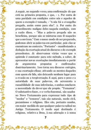7
A seguir, no segundo verso, uma confirmação do que
está na primeira proposta, e que, - 1. Por conta de
uma paridade em condições entre nós e aqueles de
quem o exemplo é tomado, - "A nós foi o evangelho
pregado, assim como para eles". 2. Por conta do
procedimento maligno deles naquela condição, com
a razão disso, - "Mas a palavra pregada não os
beneficiou, porque não se misturou com fé naqueles
que a ouviram." Com onosso modo de ser preparado,
podemos abrir as palavras em particular, pois elas se
encontram no contexto. "Portanto" - manifestando a
dedução da exortaçãoatual do discurso e do exemplo
precedentes. Já observamos várias vezes que o
apóstolo é constante para este método, a saber, de
apresentar novas exortações imediatamente a partir
de argumentos propostos e confirmados
doutrinariamente. Isso torna seu discurso enérgico,
e sua exortação eficaz; ativando as mentes daqueles
com quem ele lida, não deixando nenhum lugar para
a evasão ou a tergiversação. E aqui, para o peso e a
autoridade de suas palavras, ele acrescenta a
razoabilidade de suas inferências, e ambos concluem
a necessidade do dever que ele propõe. "Temamos".
O substantivo fozov, e o verbofozeomai, são usados
no Novo Testamento para expressar todo tipo de
"medos" e "temores", tais são naturais, medo civil,
pecaminoso e religioso. Eles são, portanto usados,
em maior medida do que qualquer palavra radical no
Antigo Testamento. O medo aqui destinado é
religioso, relativo a Deus, à sua adoração e à nossa
 