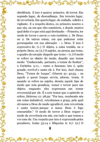 8
obediência. E isso é quatro: primeiro, de terror. Em
segundo lugar, de desconfiança. Em terceiro lugar,
de reverência. Em quartolugar, de cuidado, solícito e
vigilante. E a respeito destes, eu primeiro mostro o
que são, ou em que eles consistem, e depois mostro
qual deles é o que está aqui destinado: - Primeiro, ter
medo de terror e pavor; e este também: 1. De Deus;
ou 2. De outras coisas, em que podemos estar
preocupados em sua adoração: - 1. Deus. E isso é
expressivo de, (1.) O objeto, a coisa temida, ou o
próprio Deus; ou (2.) O sujeito, ou pessoa que teme,
o quadro de coração daquele que teme: - (1.) O medo
se refere ao objeto do medo, daquilo que temos
medo: "Conhecendo, portanto, o temor do Senhor",
2 Coríntios 5:11, - como o fazemos; isto é, quão
grande, terrível e santo ele é. Por isso, Jacó chama
Deus, "Temor de Isaque", Gênesis 31: 42,53, - ou
aquele a quem Isaque serviu, adorou, temia. E
quando se refere ao sujeito, denota aquele tipo de
medo que tem grandeza, temor e terror para um
objeto; enquanto eles expressam um temor
reverencial por ele. É a este temor que o apóstolo se
refere, Hebreus 12: 28,29: "Por isso, recebendo nós
um reino inabalável, retenhamos a graça, pela qual
sirvamos a Deus de modo agradável, com reverência
e santo temor; porque o nosso Deus é fogo
consumidor." O medo de terror a Deus requer o
medo da reverência em nós, em tudo o que temos a
ver com ele. Um respeito por isso é expressadopelos
pecadores, Isaías 33:14 e Miqueias 6: 6,7. (2.) O
 