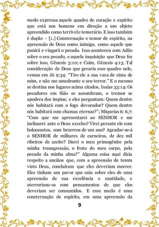 9
medo expressa aquele quadro de coração e espírito
que está nos homens em direção a um objeto
apreendido como terrívele temerário. E isso também
é duplo: - [1.] Consternação e temor de espírito, na
apreensão de Deus como inimigo, como aquele que
punirá e vingará o pecado. Isso aconteceu com Adão
sobre o seu pecado, e aquela inquisição que Deus fez
sobre isso, Gênesis 3:10; e Caim, Gênesis 4:13. Tal
consideração de Deus que geraria esse quadro nele,
vemos em Jó 9:34: “Tire ele a sua vara de cima de
mim, e não me amedronte o seu terror.” E o mesmo
se destina nos lugares acima citados, Isaías 33:14: Os
pecadores em Sião se assombram, o tremor se
apodera dos ímpios; e eles perguntam: Quem dentre
nós habitará com o fogo devorador? Quem dentre
nós habitará com chamas eternas?”; Miqueias 6: 6,7:
“Com que me apresentarei ao SENHOR e me
inclinarei ante o Deus excelso? Virei perante ele com
holocaustos, com bezerros de um ano? Agradar-se-á
o SENHOR de milhares de carneiros, de dez mil
ribeiros de azeite? Darei o meu primogênito pela
minha transgressão, o fruto do meu corpo, pelo
pecado da minha alma?” Alguma coisa aqui dizia
respeito a anciãos que, com a apreensão de terem
visto Deus, concluíram que eles deveriam morrer.
Eles tinham um pavor que caiu sobre eles de uma
apreensão de sua excelência e santidade, e
aterrorizou-os com pensamentos de que eles
deveriam ser consumidos. E esse medo é uma
consternação de espírito, em uma apreensão da
 